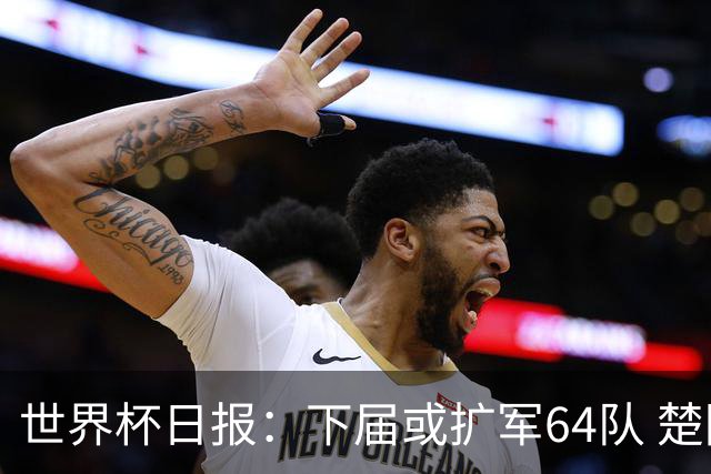 世界杯日报：下届或扩军64队 楚阿梅尼复出战西班牙
