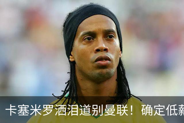 卡塞米罗洒泪道别曼联！确定低薪加盟迈阿密国际，与小贝梅西合作