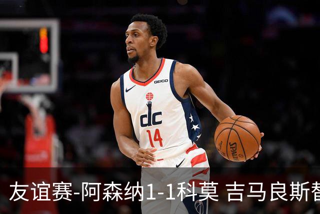 友谊赛-阿森纳1-1科莫 吉马良斯替补登场上演首秀斯凯利破门