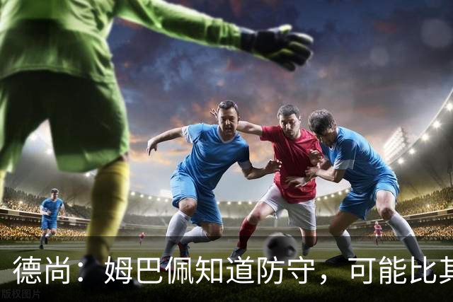 德尚：姆巴佩知道防守，可能比其他人少一些，但他进球也比别人多