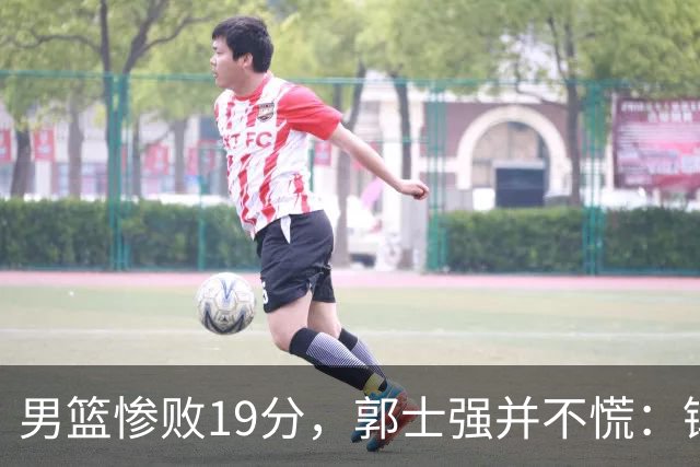 男篮惨败19分，郭士强并不慌：锻炼考察队员更重要