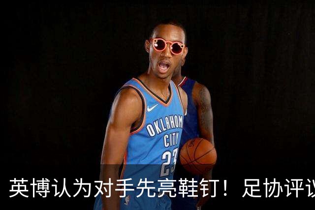 英博认为对手先亮鞋钉！足协评议：阿苏埃属合理动作，判点球正确