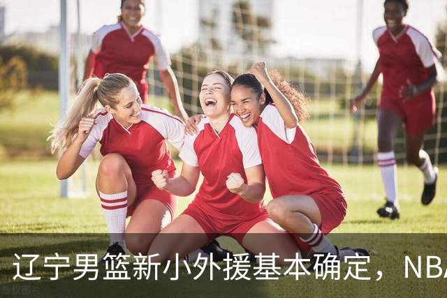 辽宁男篮新小外援基本确定，NBA场均8+3后卫有望回归，韩德君立功
