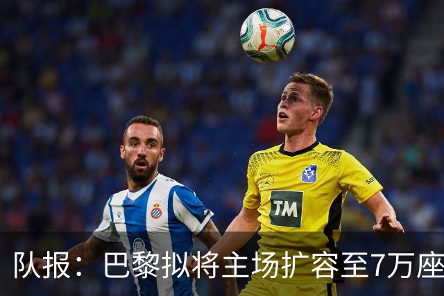 队报：巴黎拟将主场扩容至7万座，打造媲美欧洲豪门的现代化球场
