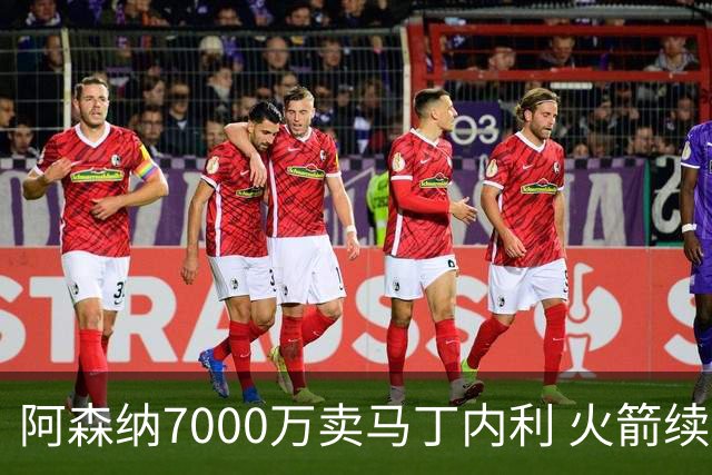 阿森纳7000万卖马丁内利 火箭续约阿门2.08亿